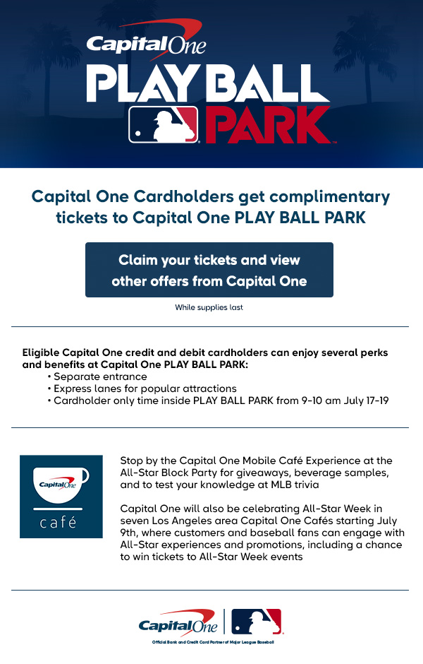 Capital One cardholders get complimentary tickets to Capital One PLAY BALL PARK. Claim your tickets and view other offers from Capital One. While supplies last