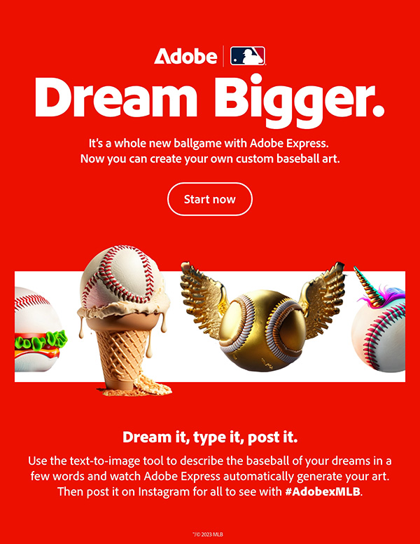 Dream Bigger. It's a whole new ballgame with Adobe Express. Now you can create your own custom baseball art. Start now.